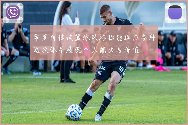希罗自信谈篮球风格称能适应各种进攻体系展现个人能力与价值