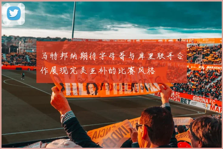 马特邦纳期待字母哥与库里联手合作展现完美互补的比赛风格
