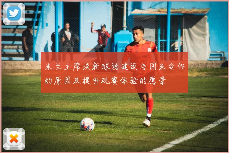 米兰主席谈新球场建设与国米合作的原因及提升观赛体验的愿景
