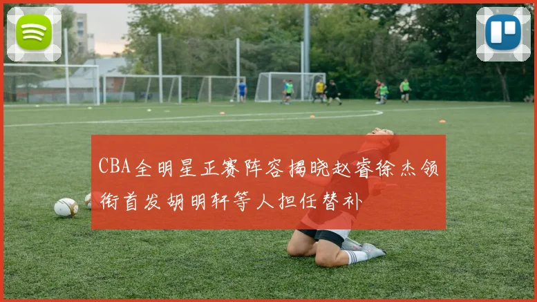 CBA全明星正赛阵容揭晓赵睿徐杰领衔首发胡明轩等人担任替补