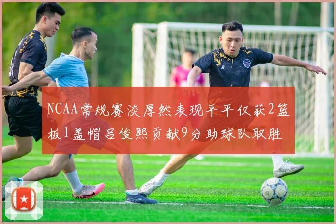 NCAA常规赛淡厚然表现平平仅获2篮板1盖帽吕俊熙贡献9分助球队取胜