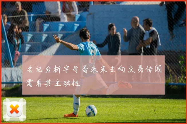 名记分析字母哥未来去向交易传闻需看其主动性