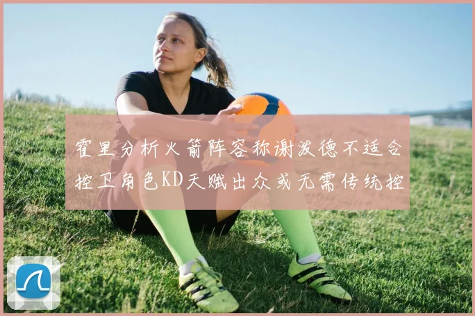 霍里分析火箭阵容称谢泼德不适合控卫角色KD天赋出众或无需传统控卫