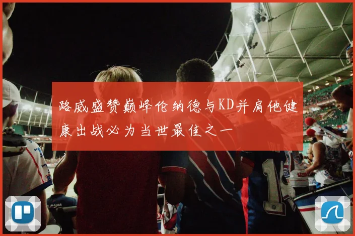 路威盛赞巅峰伦纳德与KD并肩他健康出战必为当世最佳之一