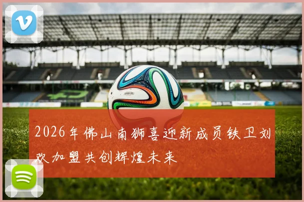 2026年佛山南狮喜迎新成员铁卫刘欢加盟共创辉煌未来